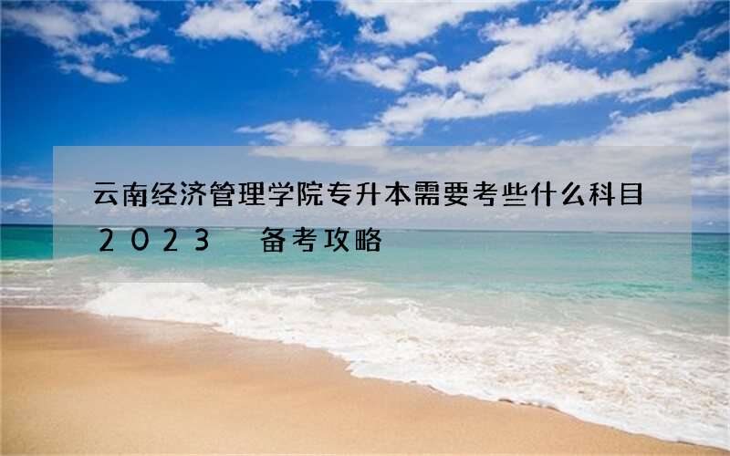 云南经济管理学院专升本需要考些什么科目2023 备考攻略